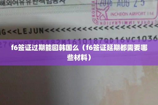 f6签证过期能回韩国么（f6签证延期都需要哪些材料）