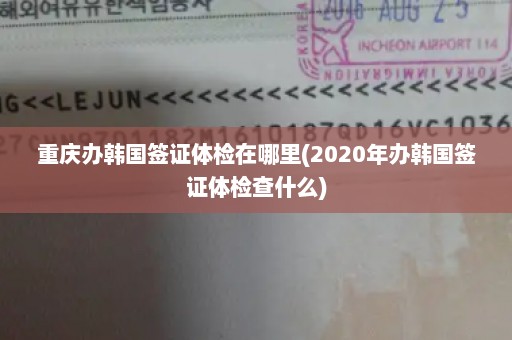 重庆办韩国签证体检在哪里(2020年办韩国签证体检查什么)