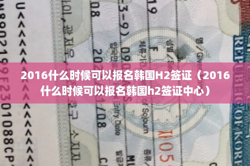 2016什么时候可以报名韩国H2签证（2016什么时候可以报名韩国h2签证中心）