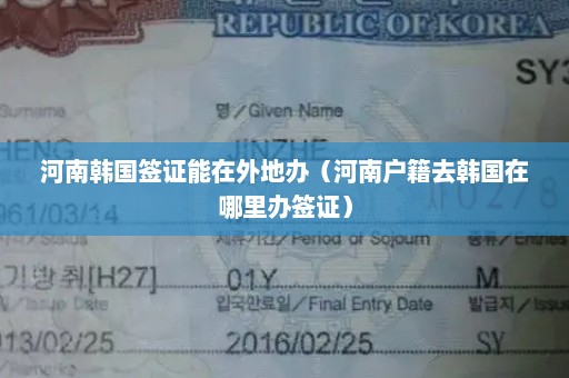 河南韩国签证能在外地办（河南户籍去韩国在哪里办签证）