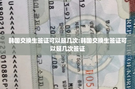 韩国交换生签证可以延几次:韩国交换生签证可以延几次签证