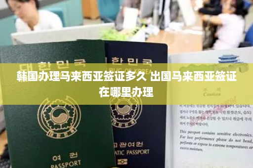 韩国办理马来西亚签证多久 出国马来西亚签证在哪里办理