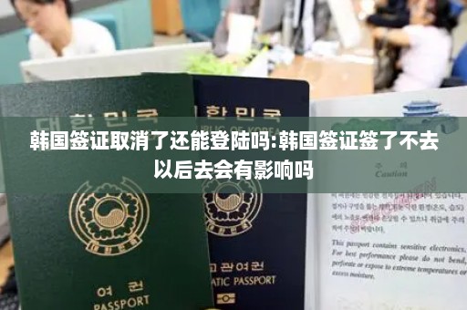 韩国签证取消了还能登陆吗:韩国签证签了不去以后去会有影响吗