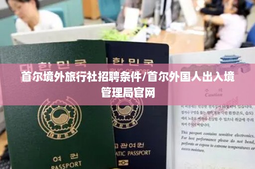 首尔境外旅行社招聘条件/首尔外国人出入境管理局官网