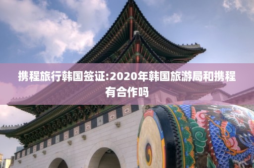 携程旅行韩国签证:2020年韩国旅游局和携程有合作吗