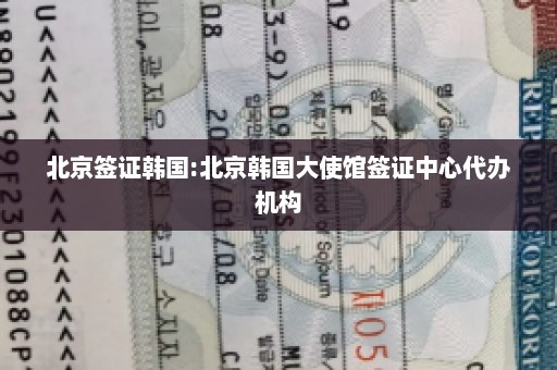 北京签证韩国:北京韩国大使馆签证中心代办机构
