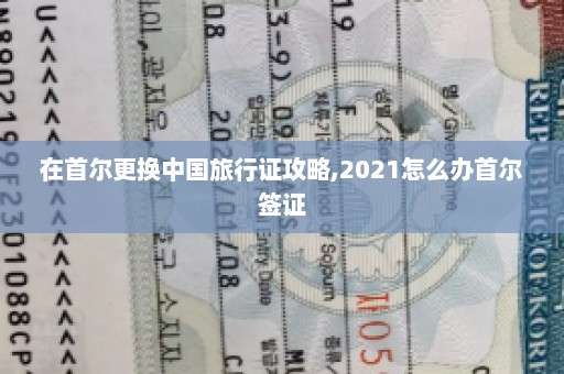 在首尔更换中国旅行证攻略,2021怎么办首尔签证