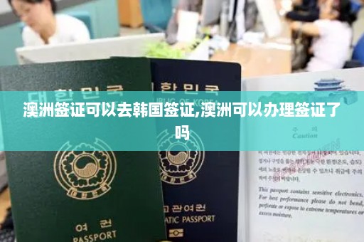 澳洲签证可以去韩国签证,澳洲可以办理签证了吗
