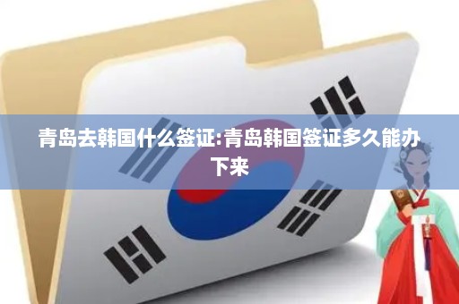 青岛去韩国什么签证:青岛韩国签证多久能办下来