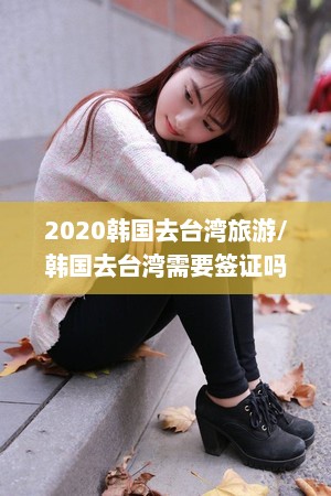 2020韩国去台湾旅游/韩国去台湾需要签证吗