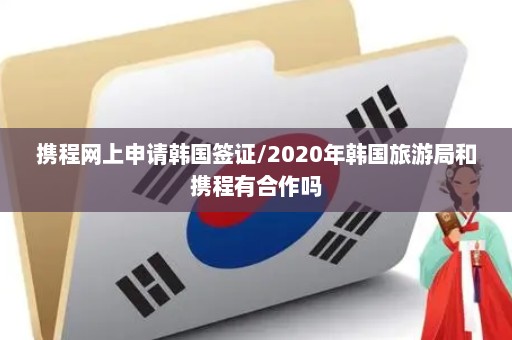携程网上申请韩国签证/2020年韩国旅游局和携程有合作吗