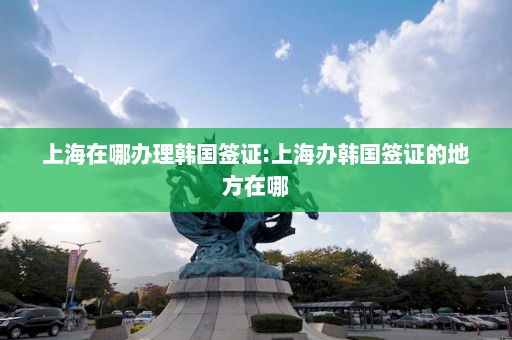 上海在哪办理韩国签证:上海办韩国签证的地方在哪