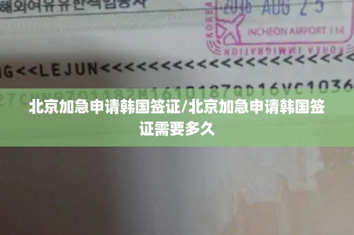 北京加急申请韩国签证/北京加急申请韩国签证需要多久