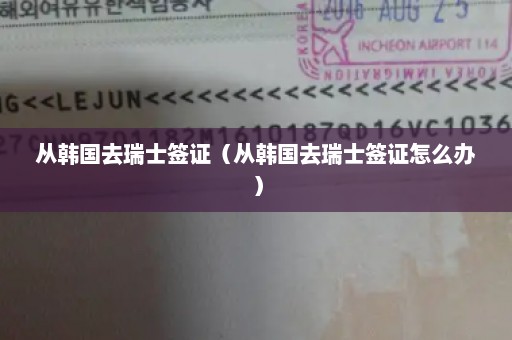 从韩国去瑞士签证（从韩国去瑞士签证怎么办）