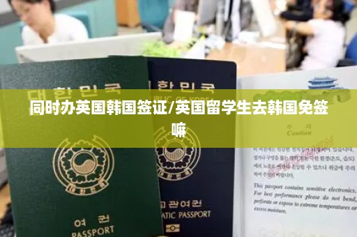 同时办英国韩国签证/英国留学生去韩国免签嘛
