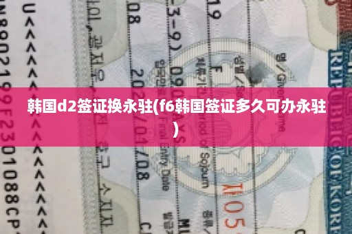 韩国d2签证换永驻(f6韩国签证多久可办永驻)