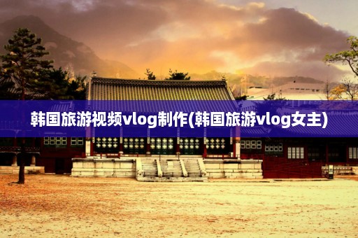 韩国旅游视频vlog制作(韩国旅游vlog女主)