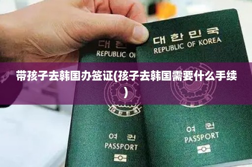 带孩子去韩国办签证(孩子去韩国需要什么手续)