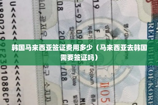 韩国马来西亚签证费用多少（马来西亚去韩国需要签证吗）