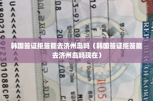 韩国签证拒签能去济州岛吗（韩国签证拒签能去济州岛吗现在）