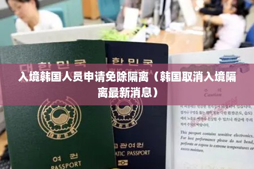 入境韩国人员申请免除隔离（韩国取消入境隔离最新消息）