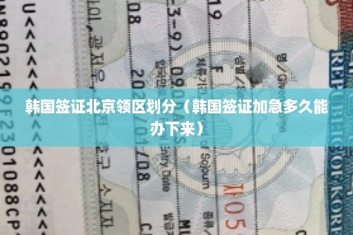 韩国签证北京领区划分（韩国签证加急多久能办下来）