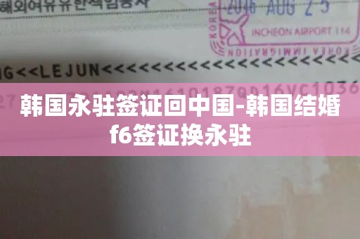 韩国永驻签证回中国-韩国结婚f6签证换永驻
